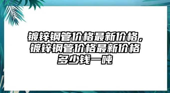 鍍鋅鋼管價格最新價格，鍍鋅鋼管價格最新價格多少錢一噸