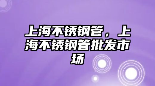 上海不銹鋼管，上海不銹鋼管批發(fā)市場
