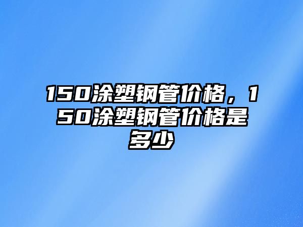 150涂塑鋼管價(jià)格，150涂塑鋼管價(jià)格是多少