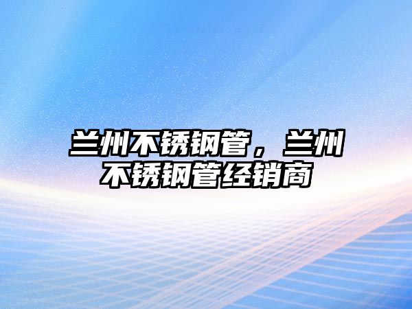 蘭州不銹鋼管，蘭州不銹鋼管經(jīng)銷商