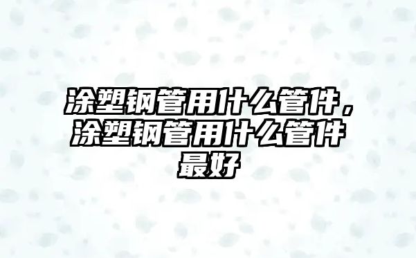 涂塑鋼管用什么管件，涂塑鋼管用什么管件最好