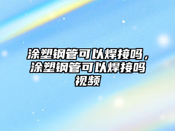 涂塑鋼管可以焊接嗎，涂塑鋼管可以焊接嗎視頻