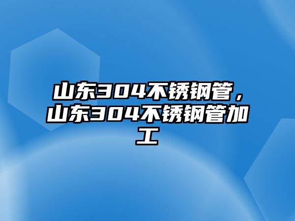 山東304不銹鋼管，山東304不銹鋼管加工