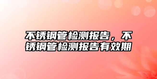 不銹鋼管檢測報告，不銹鋼管檢測報告有效期
