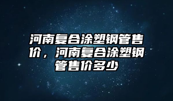 河南復(fù)合涂塑鋼管售價，河南復(fù)合涂塑鋼管售價多少
