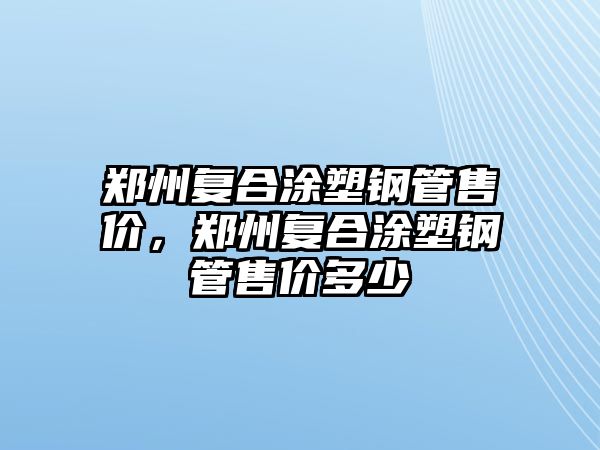 鄭州復(fù)合涂塑鋼管售價(jià)，鄭州復(fù)合涂塑鋼管售價(jià)多少