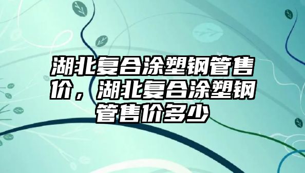湖北復(fù)合涂塑鋼管售價，湖北復(fù)合涂塑鋼管售價多少